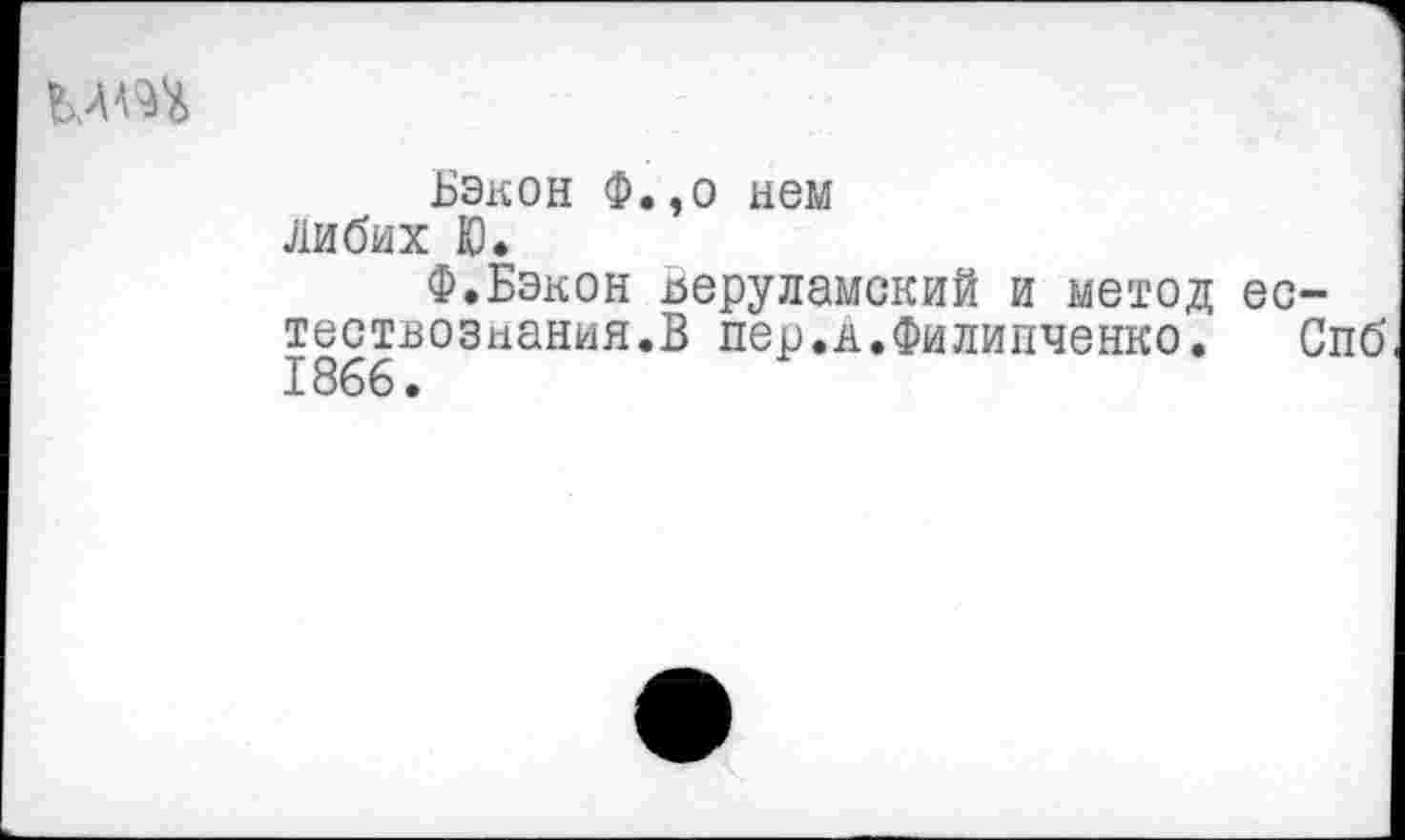 ﻿
Бэкон Ф.,о нем Либих Ю.
Ф.Бэкон деруламский и метод естествознания.В пер.к.Филипченко. Спб 1866.